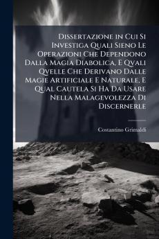 Dissertazione in Cui Si Investiga Quali Sieno Le Operazioni Che Dependono Dalla Magia Diabolica E Qvali Qvelle Che Derivano Dalle Magie Artificiale E Naturale E Qual Cautela Si Ha Da Usare Nella Malagevolezza Di Discernerle