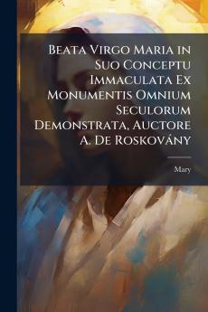 Beata Virgo Maria in Suo Conceptu Immaculata Ex Monumentis Omnium Seculorum Demonstrata Auctore A. De Roskovány