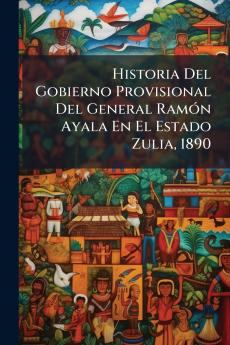 Historia Del Gobierno Provisional Del General Ramón Ayala En El Estado Zulia 1890