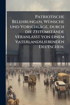 Patriotische Belehrungen Wünsche und Vorschläge durch die Zeitumstände veranlasst von einem vaterlandsliebenden Deutschen.