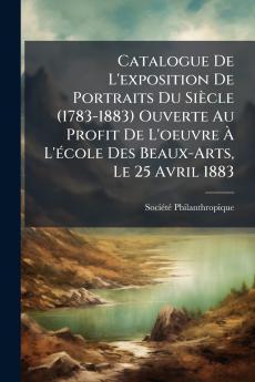 Catalogue De L'exposition De Portraits Du Siècle (1783-1883) Ouverte Au Profit De L'oeuvre À L'école Des Beaux-Arts Le 25 Avril 1883