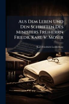 Aus Dem Leben Und Den Schriften Des Ministers Freiherrn Friedr. Karl V. Moser