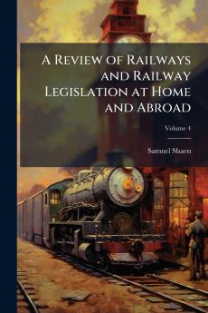 A Review of Railways and Railway Legislation at Home and Abroad; Volume 4