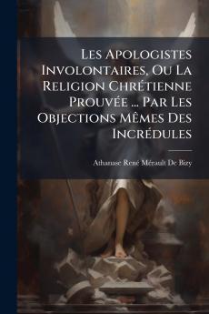 Les Apologistes Involontaires Ou La Religion Chrétienne Prouvée ... Par Les Objections Mêmes Des Incrédules
