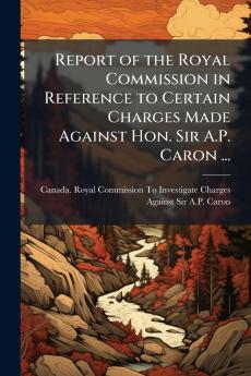 Report of the Royal Commission in Reference to Certain Charges Made Against Hon. Sir A.P. Caron ...