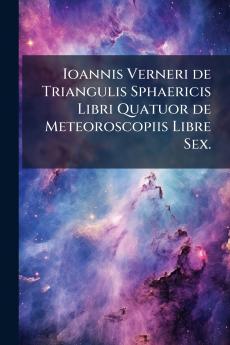Ioannis Verneri de Triangulis Sphaericis Libri Quatuor de Meteoroscopiis Libre Sex.