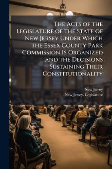 The Acts of the Legislature of the State of New Jersey Under Which the Essex County Park Commission Is Organized and the Decisions Sustaining Their Constitutionality
