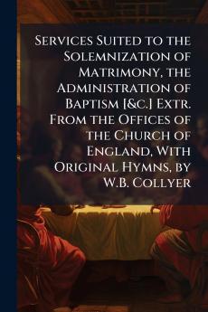 Services Suited to the Solemnization of Matrimony the Administration of Baptism [&c.] Extr. From the Offices of the Church of England With Original Hymns by W.B. Collyer