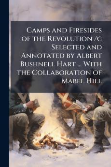 Camps and Firesides of the Revolution /c Selected and Annotated by Albert Bushnell Hart ... With the Collaboration of Mabel Hill