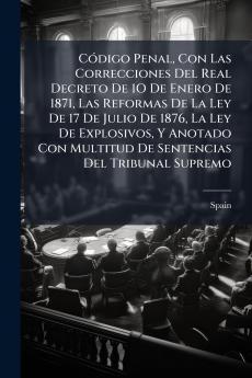 Código Penal Con Las Correcciones Del Real Decreto De 1O De Enero De 1871 Las Reformas De La Ley De 17 De Julio De 1876 La Ley De Explosivos Y Anotado Con Multitud De Sentencias Del Tribunal Supremo