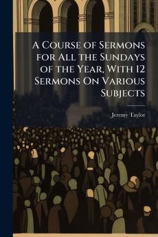 A Course of Sermons for All the Sundays of the Year With 12 Sermons On Various Subjects