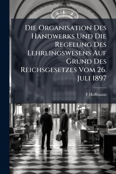Die Organisation Des Handwerks Und Die Regelung Des Lehrlingswesens Auf Grund Des Reichsgesetzes Vom 26. Juli 1897