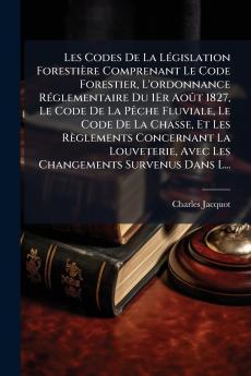 Les Codes De La Législation Forestière Comprenant Le Code Forestier L'ordonnance Réglementaire Du 1Er Août 1827 Le Code De La Pêche Fluviale Le Code De La Chasse Et Les Règlements Concernant La Louveterie Avec Les Changements Survenus Dans L...