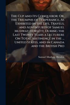 The Cup and Its Conqueror; Or the Triumphs of Temperance As Exhibited in the Life Travels and Adventures of Samuel Mudway Hewlett During the Last Twenty Years a Lecturere On Total Abstinence in the ... United States and in Canada and the British Pro