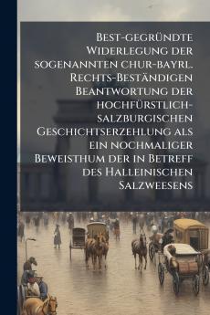Best-gegründte Widerlegung der sogenannten chur-bayrl. Rechts-Beständigen Beantwortung der hochfürstlich-salzburgischen Geschichtserzehlung als ein nochmaliger Beweisthum der in Betreff des Halleinischen Salzweesens