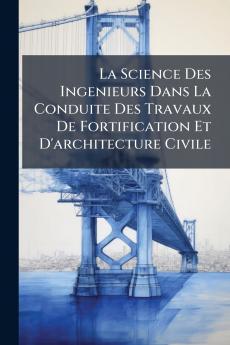 La Science Des Ingenieurs Dans La Conduite Des Travaux De Fortification Et D'architecture Civile
