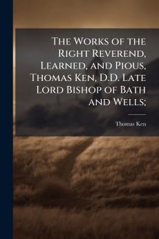 The Works of the Right Reverend Learned and Pious Thomas Ken D.D. Late Lord Bishop of Bath and Wells;