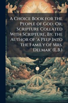 A Choice Book for the People of God Or Scripture Collated With Scripture By the Author of 'a Peep Into the Family of Mrs. Delmar' (E.B.)