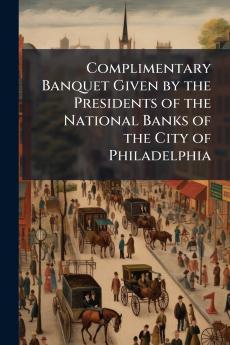 Complimentary Banquet Given by the Presidents of the National Banks of the City of Philadelphia