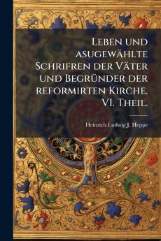 Leben und asugewählte Schrifren der Väter und Begründer der reformirten Kirche. VI. Theil.