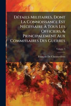 Détails Militaires Dont La Connoissance Est Nécessaire À Tous Les Officiers & Principalement Aux Commissaires Des Guerres; Volume 3