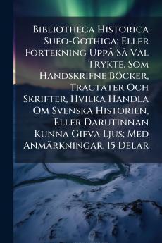 Bibliotheca Historica Sueo-Gothica; Eller Förtekning Uppå Så Väl Trykte Som Handskrifne Böcker Tractater Och Skrifter Hvilka Handla Om Svenska Historien Eller Darutinnan Kunna Gifva Ljus; Med Anmärkningar. 15 Delar