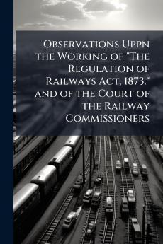 Observations Uppn the Working of The Regulation of Railways Act 1873. and of the Court of the Railway Commissioners