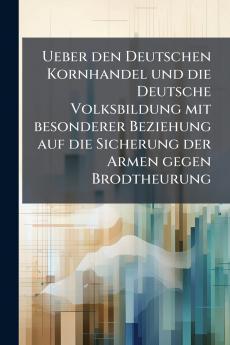Ueber den Deutschen Kornhandel und die Deutsche Volksbildung mit besonderer Beziehung auf die Sicherung der Armen gegen Brodtheurung