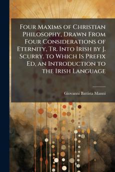 Four Maxims of Christian Philosophy Drawn From Four Considerations of Eternity Tr. Into Irish by J. Scurry. to Which Is Prefix Ed an Introduction to the Irish Language