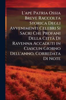 L'ape Patria Ossia Breve Raccolta Storica Degli Avvenimenti Celebri Si Sacri Che Profani Della Città Di Ravenna Accaduti in Ciascun Giorno Dell'anno Corredata Di Note