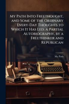 My Path Into Freethought and Some of the Ordinary Every-Day Thoughts to Which It Has Led. a Partial Autobiography by a Freethinker and Republican