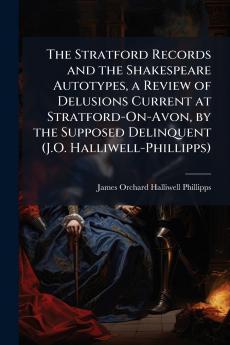 The Stratford Records and the Shakespeare Autotypes a Review of Delusions Current at Stratford-On-Avon by the Supposed Delinquent (J.O. Halliwell-Phillipps)