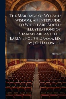 The Marriage of Wit and Wisdom an Interlude. to Which Are Added Illustrations of Shakespeare and the Early English Drama. Ed. by J.O. Halliwell