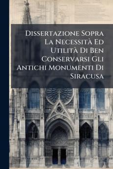 Dissertazione Sopra La Necessità Ed Utilità Di Ben Conservarsi Gli Antichi Monumenti Di Siracusa