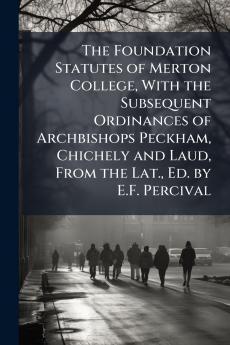The Foundation Statutes of Merton College With the Subsequent Ordinances of Archbishops Peckham Chichely and Laud From the Lat. Ed. by E.F. Percival