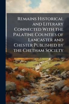 Remains Historical and Literary Connected With the Palatine Counties of Lancaster and Chester Published by the Chetham Society