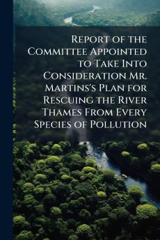 Report of the Committee Appointed to Take Into Consideration Mr. Martins's Plan for Rescuing the River Thames From Every Species of Pollution