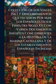 Colección De Los Viages [Sic] Y Descubrimientos Que Hicieron Por Mar Los Españoles Desde Fines Del Siglo XV Con Varios Documentos Inéditos Concernientes a La Historia De La Marina Castellana Y De Los Establecimientos Españoles En Indias