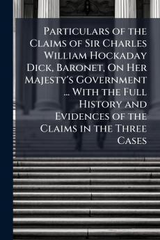 Particulars of the Claims of Sir Charles William Hockaday Dick Baronet On Her Majesty's Government ... With the Full History and Evidences of the Claims in the Three Cases