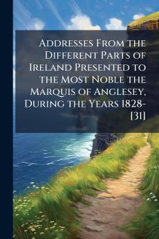 Addresses From the Different Parts of Ireland Presented to the Most Noble the Marquis of Anglesey During the Years 1828-[31]
