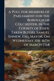 A Poll for Members of Parliament for the Borough of Colchester in the County of Essex; Taken Before Samuel Ennew Esq; Mayor On Wednesday the 16Th of March 1768