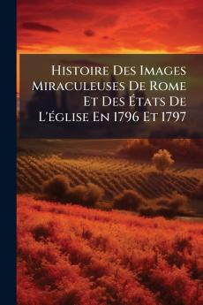 Histoire Des Images Miraculeuses De Rome Et Des États De L'église En 1796 Et 1797