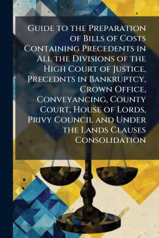 Guide to the Preparation of Bills of Costs Containing Precedents in All the Divisions of the High Court of Justice Precednts in Bankruptcy Crown Office Conveyancing County Court House of Lords Privy Council and Under the Lands Clauses Consolidation