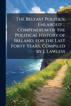 The Belfast Politics Enlarged ... Compendium of the Political History of Ireland for the Last Forty Years Compiled by J. Lawless