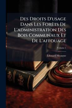 Des Droits D'usage Dans Les Forêts De L'administration Des Bois Communaux Et De L'affouage; Volume 1