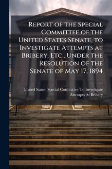 Report of the Special Committee of the United States Senate to Investigate Attempts at Bribery Etc. Under the Resolution of the Senate of May 17 1894