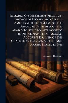 Remarks On Dr. Sharp's Pieces On the Words Elohim and Berith Among Which in Shewing the Absolute Unfitness of the Arabic Tongue to Give Root to the Divine Name Elahîm Some Account Is Given of the Chaldee Syriac Samaritan and Arabic Dialects; She