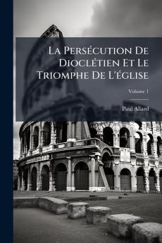 La Persécution De Dioclétien Et Le Triomphe De L'église; Volume 1