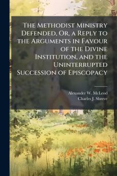 The Methodist Ministry Defended Or a Reply to the Arguments in Favour of the Divine Institution and the Uninterrupted Succession of Episcopacy