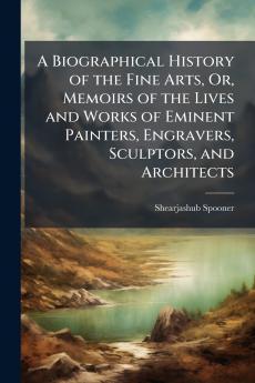 A Biographical History of the Fine Arts Or Memoirs of the Lives and Works of Eminent Painters Engravers Sculptors and Architects